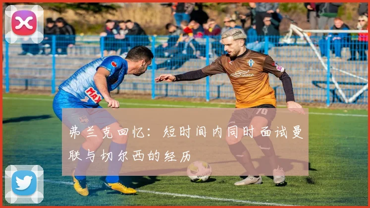 弗兰克回忆：短时间内同时面试曼联与切尔西的经历