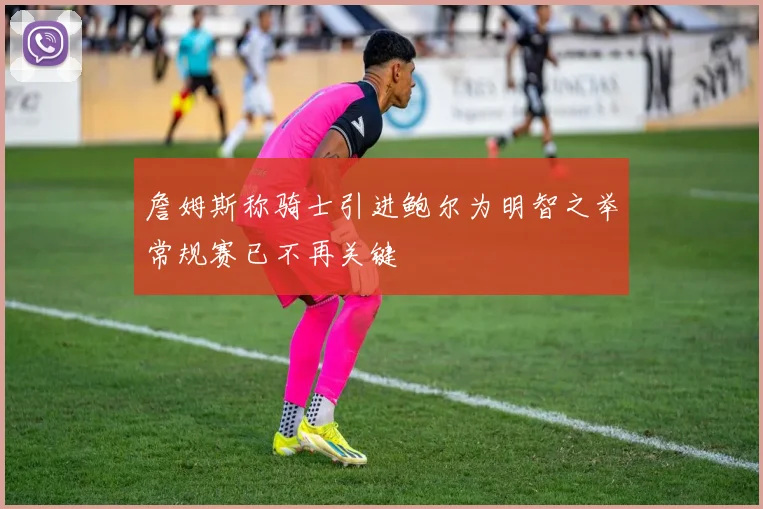 詹姆斯称骑士引进鲍尔为明智之举常规赛已不再关键