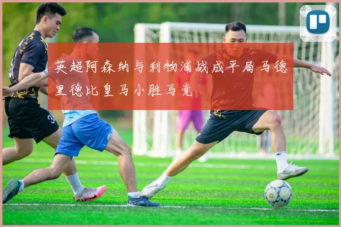 英超阿森纳与利物浦战成平局马德里德比皇马小胜马竞