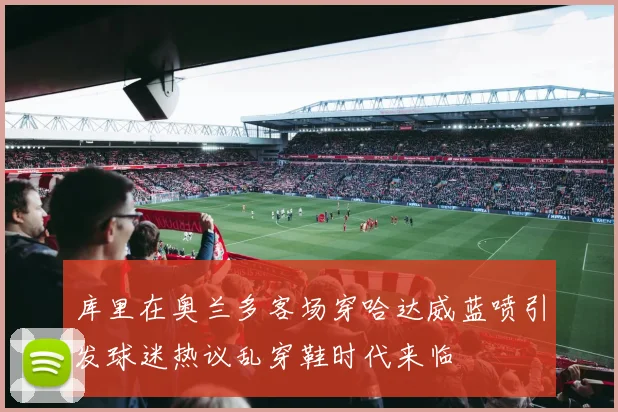 库里在奥兰多客场穿哈达威蓝喷引发球迷热议乱穿鞋时代来临