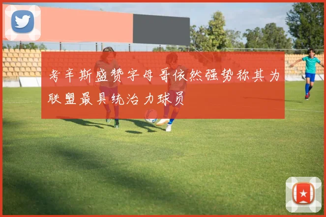 考辛斯盛赞字母哥依然强势称其为联盟最具统治力球员