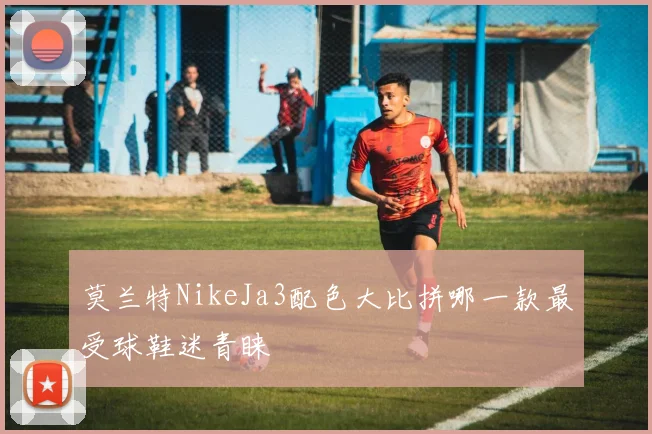 莫兰特NikeJa3配色大比拼哪一款最受球鞋迷青睐