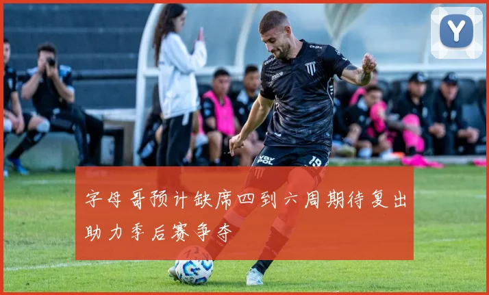 字母哥预计缺席四到六周期待复出助力季后赛争夺