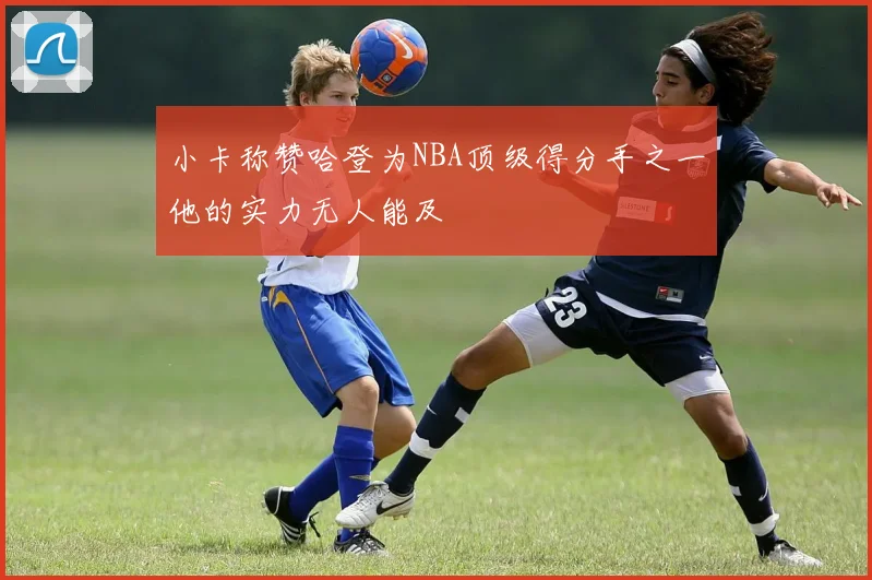 小卡称赞哈登为NBA顶级得分手之一他的实力无人能及