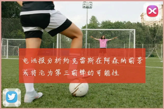 电讯报分析约克雷斯在阿森纳前景或将沦为第三前锋的可能性