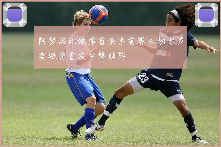 阿努诺比缺席首场季前赛米切尔罗宾逊将首发中锋助阵