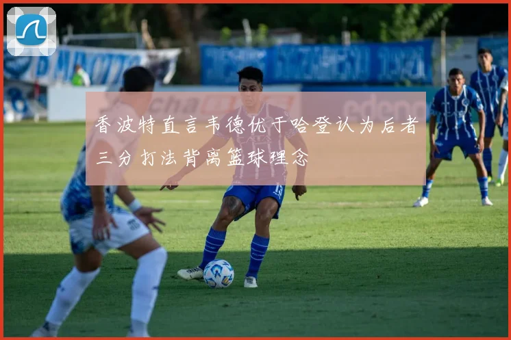 香波特直言韦德优于哈登认为后者三分打法背离篮球理念