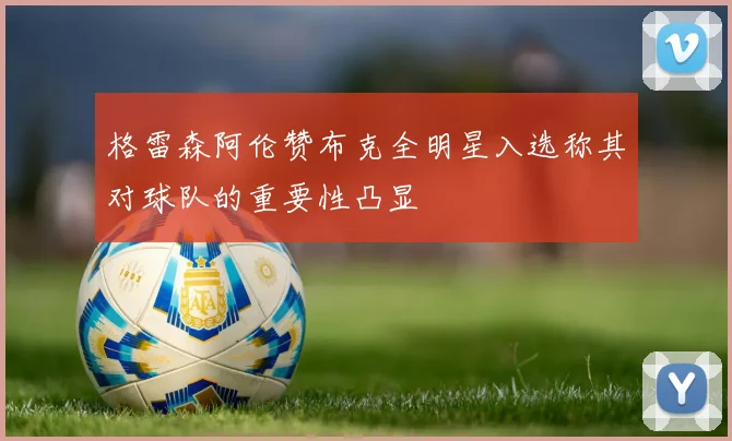 格雷森阿伦赞布克全明星入选称其对球队的重要性凸显