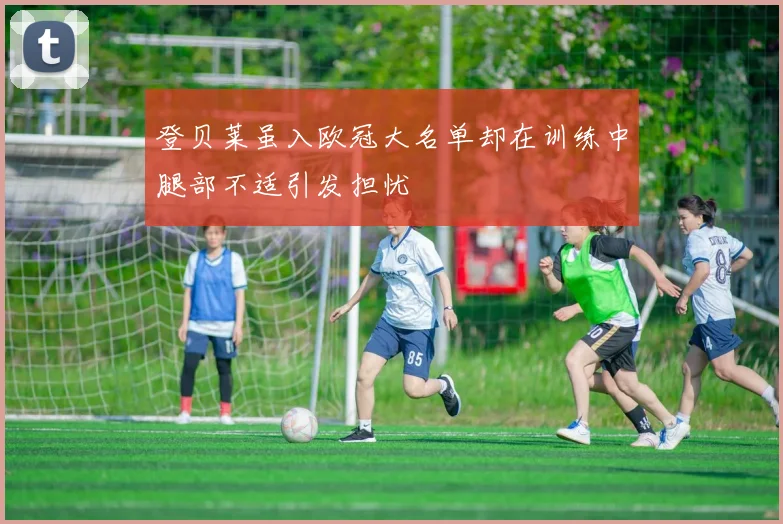 登贝莱虽入欧冠大名单却在训练中腿部不适引发担忧