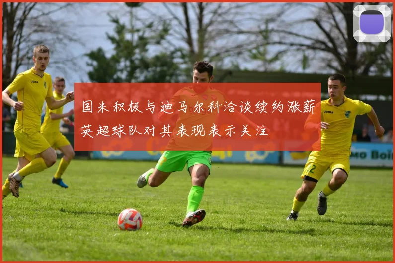 国米积极与迪马尔科洽谈续约涨薪英超球队对其表现表示关注