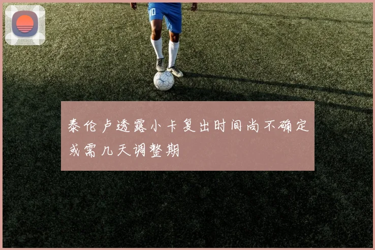 泰伦卢透露小卡复出时间尚不确定或需几天调整期
