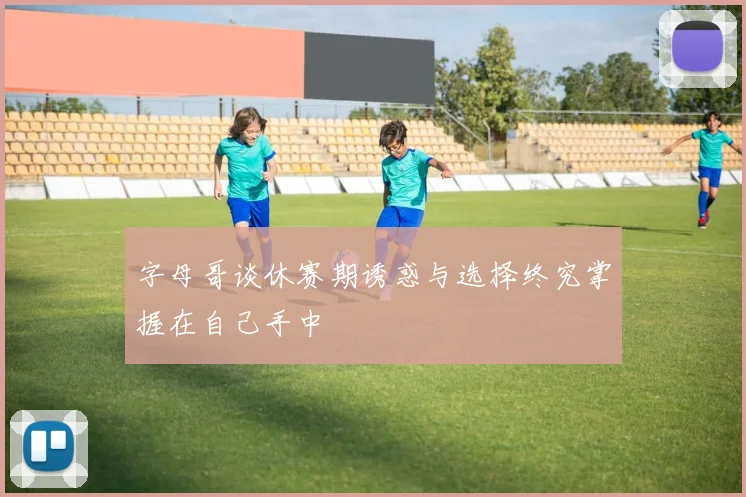 字母哥谈休赛期诱惑与选择终究掌握在自己手中