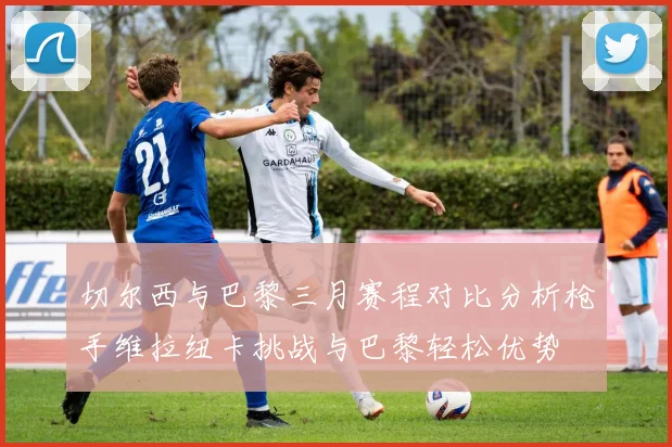 切尔西与巴黎三月赛程对比分析枪手维拉纽卡挑战与巴黎轻松优势