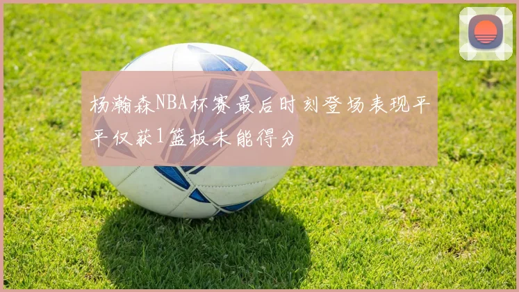 杨瀚森NBA杯赛最后时刻登场表现平平仅获1篮板未能得分