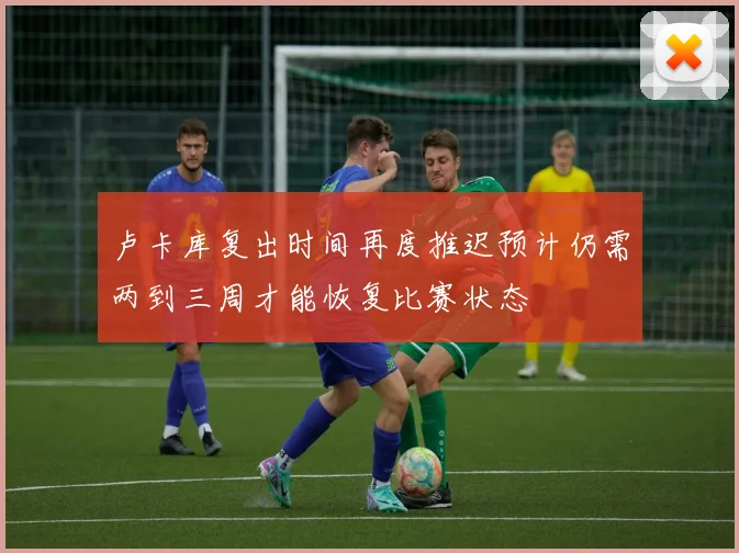 卢卡库复出时间再度推迟预计仍需两到三周才能恢复比赛状态
