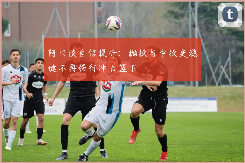 阿门谈自信提升：抛投与中投更稳健不再强行冲击篮下