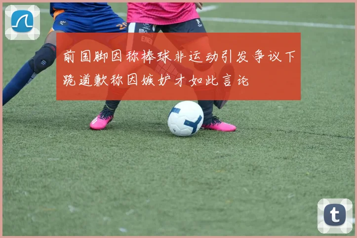 前国脚因称棒球非运动引发争议下跪道歉称因嫉妒才如此言论