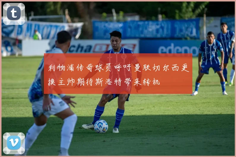 利物浦传奇球员呼吁曼联切尔西更换主帅期待斯洛特带来转机