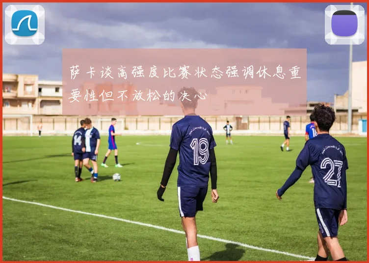 萨卡谈高强度比赛状态强调休息重要性但不放松的决心