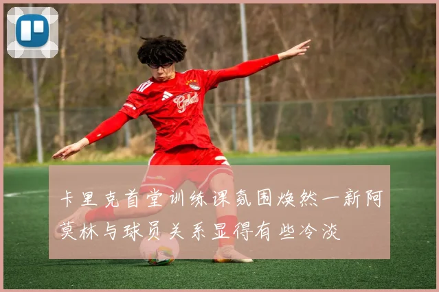 卡里克首堂训练课氛围焕然一新阿莫林与球员关系显得有些冷淡