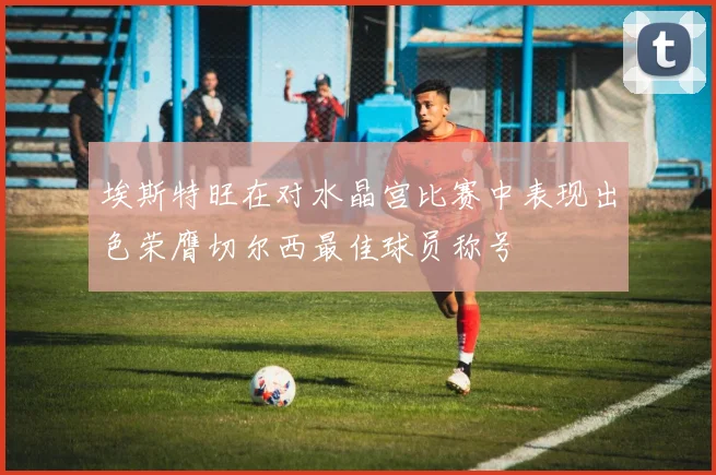 埃斯特旺在对水晶宫比赛中表现出色荣膺切尔西最佳球员称号